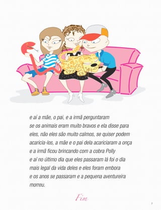 7
e aí a mãe, o pai, e a irmã perguntaram
se os animais eram muito bravos e ela disse para
eles, não eles são muito calmos, se quiser podem
acaricia-los, a mãe e o pai dela acariciaram a onça
e a irmã ficou brincando com a cobra Polly
e aí no último dia que eles passaram lá foi o dia
mais legal da vida deles e eles foram embora
e os anos se passaram e a pequena aventureira
morreu.
Fim
 
