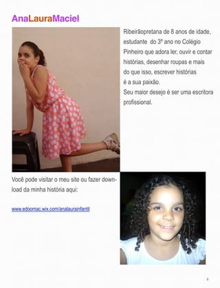 AnaLauraMaciel
8
Você pode visitar o meu site ou fazer down-
load da minha história aqui:
www.edoomac.wix.com/analaurainfantil
Ribeirãopretana de 8 anos de idade,
estudante do 3º ano no Colégio
Pinheiro que adora ler, ouvir e contar
histórias, desenhar roupas e mais
do que isso, escrever histórias
é a sua paixão.
Seu maior desejo é ser uma escritora
profissional.
 