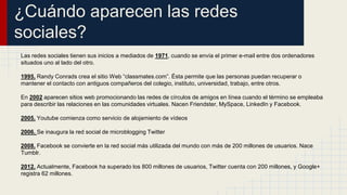 ¿Cuándo aparecen las redes 
sociales? 
Las redes sociales tienen sus inicios a mediados de 1971, cuando se envía el primer e-mail entre dos ordenadores 
situados uno al lado del otro. 
1995. Randy Conrads crea el sitio Web “classmates.com”. Ésta permite que las personas puedan recuperar o 
mantener el contacto con antiguos compañeros del colegio, instituto, universidad, trabajo, entre otros. 
En 2002 aparecen sitios web promocionando las redes de círculos de amigos en línea cuando el término se empleaba 
para describir las relaciones en las comunidades virtuales. Nacen Friendster, MySpace, LinkedIn y Facebook. 
2005. Youtube comienza como servicio de alojamiento de vídeos 
2006. Se inaugura la red social de microblogging Twitter 
2008. Facebook se convierte en la red social más utilizada del mundo con más de 200 millones de usuarios. Nace 
Tumblr. 
2012. Actualmente, Facebook ha superado los 800 millones de usuarios, Twitter cuenta con 200 millones, y Google+ 
registra 62 millones. 
 