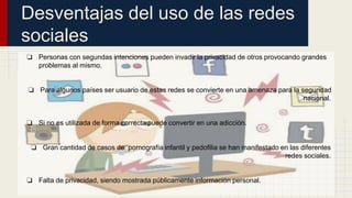 Desventajas del uso de las redes 
sociales 
❏ Personas con segundas intenciones pueden invadir la privacidad de otros provocando grandes 
problemas al mismo. 
❏ Para algunos países ser usuario de estas redes se convierte en una amenaza para la seguridad 
nacional. 
❏ Si no es utilizada de forma correcta puede convertir en una adicción. 
❏ Gran cantidad de casos de pornografía infantil y pedofilia se han manifestado en las diferentes 
redes sociales. 
❏ Falta de privacidad, siendo mostrada públicamente información personal. 
 