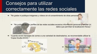 Consejos para utilizar 
correctamente las redes sociales 
➔ "No grabe ni publique imágenes y vídeos sin el consentimiento de otras personas.” 
➔ “No publique en los perfiles de las redes sociales excesiva información personal y familiar (ni 
datos que permitan la localización física).” 
➔ “Cuando envié mensajes de correo a una variedad de destinatarios, es recomendable utilizar la 
‘Copia Oculta (CCO)’.” 
➔ “Navegación con los menores”. 
 