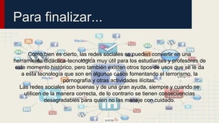Para finalizar... 
Como bien es cierto, las redes sociales se pueden convertir en una 
herramienta didáctica-tecnológica muy útil para los estudiantes y profesores de 
este momento histórico, pero también existen otros tipos de usos que se le da 
a esta tecnología que son en algunos casos fomentando el terrorismo, la 
pornografía y otras actividades ilícitas. 
Las redes sociales son buenas y de una gran ayuda, siempre y cuando se 
utilicen de la manera correcta, de lo contrario se tienen consecuencias 
desagradables para quien no las maneje con cuidado. 
