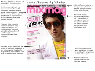 A skyline/ banner has been featured at the top of the magazine to make the
reader aware of the other content featured within the magazine as well as
the other main articles advertised.

The clear masthead links in this colour
scheme and the rest of the colour lines,
making the magazine appear more
professional.
Also the wording of ‘Mix Mag’ could be
referred to an informal type of British
magazine so attracting a teenage
audience.
The name of the artist acts as a
main subheading; his music relating to the
type of genre being discussed as well as
informing the reader Calvin Harris is likely
to be discussed.
Cover lines have been used in a slant
format to attract the reader into finding
out what else is in the magazine, the way
the text is positioned makes the magazine
appear more edgy and modern.

The use of the plus symbol gives the reader
the impression there's more to see in the
magazine, this allows the magazine to let its
readers know it has more to offer than
others of its genre.

The medium close up being featured behind
the title is the main focus of the magazine, as
well as it being positioned to the side so more
cover lines and information can fit onto the
page easily.
The costume of a plain white suit with dark
sunglasses makes the celebrity more
appropriate for the magazine, his body
blending in with the background and face
becoming more prominent. The yellow
t-shirt used also allows the body to stand out
against the white suit jacket, as this doesn't
match the theme of the front cover it equates
to the magazine standing out more.
The expression of the celebrity used gives the
magazine a more serious look, making the
magazine more professional.
Following this, the lighting used within the
image is bright making the celebrity more
bold with his features becoming more
clearer.
The main focus behind the magazines front
cover is Calvin Harris; this has been included
as his work is well known on a global scale,
making the magazine more likely to be sold as
the teenage age range will recognise it and be
more inclined into buying the magazine.

The background filler of the word
‘WIN’ entices the reader to read
about the competitions available in
the magazine.

The colours featured from the cover lines
match the theme presented on the front,
demonstrating the clear use of mis en scene
within the layout of the front cover.
The words used here have been formatted within brackets, this
is so that the information stands out and looks unique without
taking the main focus away from the celebrity and main
coverlines.

Price, date and barcode. Essential
conventions of a front cover
magazine.

 