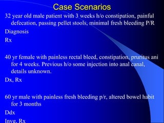 Case Scenarios
32 year old male patient with 3 weeks h/o constipation, painful
defecation, passing pellet stools, minimal fresh bleeding P/R
Diagnosis
Rx
40 yr female with painless rectal bleed, constipation, pruritus ani
for 4 weeks. Previous h/o some injection into anal canal,
details unknown.
Dx, Rx
60 yr male with painless fresh bleeding p/r, altered bowel habit
for 3 months
Ddx
Invg, Rx
 