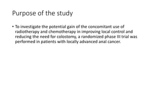 Purpose of the study
• To investigate the potential gain of the concomitant use of
radiotherapy and chemotherapy in improving local control and
reducing the need for colostomy, a randomized phase III trial was
performed in patients with locally advanced anal cancer.
 