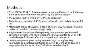 Methods
• From 1987 to 1994, 110 patients were randomized between radiotherapy
alone and a combination of radiotherapy and chemotherapy.
• The patients had T3-4NO-3 or T1-2N1-3 anal cancer.
• Radiotherapy consisted of 45 Gy given in 5 weeks, with a daily dose of 1.8
Gy.
• After a rest period of 6 weeks, a boost of 20 or 15 Gy was given in case of
partial or complete response, respectively.
• Surgical resection as part of the primary treatment was performed if
possible in patients who had not responded 6 weeks after 45 Gy or with
residual palpable disease after the completion of treatment.
• Chemotherapy was given during radiotherapy: 750 mg/m2 daily
fluorouracil as a continuous infusion on days 1 to 5 and 29 to 33, and a
single dose of mitomycin 15 mg/m2 administered on day 1.
 