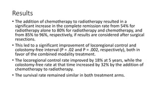 Results
• The addition of chemotherapy to radiotherapy resulted in a
significant increase in the complete remission rate from 54% for
radiotherapy alone to 80% for radiotherapy and chemotherapy, and
from 85% to 96%, respectively, if results are considered after surgical
resections.
• This led to a significant improvement of locoregional control and
colostomy-free interval (P = .02 and P = .002, respectively), both in
favor of the combined modality treatment.
• The locoregional control rate improved by 18% at 5 years, while the
colostomy-free rate at that time increased by 32% by the addition of
chemotherapy to radiotherapy.
• The survival rate remained similar in both treatment arms.
 