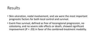 Results
• Skin ulceration, nodal involvement, and sex were the most important
prognostic factors for both local control and survival.
• Event-free survival, defined as free of locoregional progression, no
colostomy, and no severe side effects or death, showed significant
improvement (P = .03) in favor of the combined-treatment modality.
 