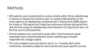 Methods
• 585 patients were randomized to receive initially either 45 Gy radiotherapy
in twenty or twenty-five fractions over 4-5 weeks (290 patients) or the
same regimen of radiotherapy combined with 5-fluorouracil (1000 mg/m2
for 4 days or 750 mg/m2 for 5 days) by continuous infusion during the first
and the final weeks of radiotherapy and mitomycin (12 mg/m2) on day 1 of
the first course (295 patients).
• Clinical response was assessed 6 weeks after initial treatment: good
responders were recommended for boost radiotherapy and poor
responders for salvage surgery.
• The main endpoint was local-failure rate (> or = 6 weeks after initial
treatment); secondary endpoints were overall and cause-specific survival.
 