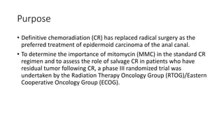 Purpose
• Definitive chemoradiation (CR) has replaced radical surgery as the
preferred treatment of epidermoid carcinoma of the anal canal.
• To determine the importance of mitomycin (MMC) in the standard CR
regimen and to assess the role of salvage CR in patients who have
residual tumor following CR, a phase III randomized trial was
undertaken by the Radiation Therapy Oncology Group (RTOG)/Eastern
Cooperative Oncology Group (ECOG).
 