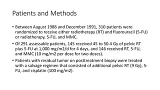 Patients and Methods
• Between August 1988 and December 1991, 310 patients were
randomized to receive either radiotherapy (RT) and fluorouracil (5-FU)
or radiotherapy, 5-FU, and MMC.
• Of 291 assessable patients, 145 received 45 to 50.4 Gy of pelvic RT
plus 5-FU at 1,000 mg/m2/d for 4 days, and 146 received RT, 5-FU,
and MMC (10 mg/m2 per dose for two doses).
• Patients with residual tumor on posttreatment biopsy were treated
with a salvage regimen that consisted of additional pelvic RT (9 Gy), 5-
FU, and cisplatin (100 mg/m2).
 