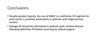 Conclusions
• Despite greater toxicity, the use of MMC in a definitive CR regimen for
anal cancer is justified, particularly in patients with large primary
tumors.
• Salvage CR should be attempted in patients with residual disease
following definitive CR before resorting to radical surgery.
 