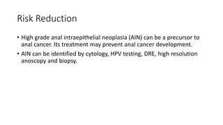 Risk Reduction
• High grade anal intraepithelial neoplasia (AIN) can be a precursor to
anal cancer. Its treatment may prevent anal cancer development.
• AIN can be identified by cytology, HPV testing, DRE, high resolution
anoscopy and biopsy.
 