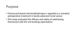 Purpose
• Fluorouracil-based chemoradiotherapy is regarded as a standard
perioperative treatment in locally advanced rectal cancer.
• This study evaluated the efficacy and safety of substituting
fluorouracil with the oral prodrug capecitabine.
 