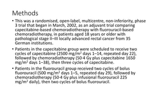 Methods
• This was a randomised, open-label, multicentre, non-inferiority, phase
3 trial that began in March, 2002, as an adjuvant trial comparing
capecitabine-based chemoradiotherapy with fluorouracil-based
chemoradiotherapy, in patients aged 18 years or older with
pathological stage II–III locally advanced rectal cancer from 35
German institutions.
• Patients in the capecitabine group were scheduled to receive two
cycles of capecitabine (2500 mg/m2 days 1–14, repeated day 22),
followed by chemoradiotherapy (50·4 Gy plus capecitabine 1650
mg/m2 days 1–38), then three cycles of capecitabine.
• Patients in the fluorouracil group received two cycles of bolus
fluorouracil (500 mg/m2 days 1–5, repeated day 29), followed by
chemoradiotherapy (50·4 Gy plus infusional fluorouracil 225
mg/m2 daily), then two cycles of bolus fluorouracil.
 