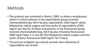 Methods
• The protocol was amended in March, 2005, to allow a neoadjuvant
cohort in which patients in the capecitabine group received
chemoradiotherapy (50·4 Gy plus capecitabine 1650 mg/m2 daily)
followed by radical surgery and five cycles of capecitabine (2500
mg/m2 per day for 14 days) and patients in the fluorouracil group
received chemoradiotherapy (50·4 Gy plus infusional fluorouracil
1000 mg/m2days 1–5 and 29–33) followed by radical surgery and four
cycles of bolus fluorouracil (500 mg/m2 for 5 days).
• The primary endpoint was overall survival. Non-inferiority of
Capecitabine was tested.
 