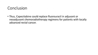 Conclusion
• Thus, Capecitabine could replace fluorouracil in adjuvant or
neoadjuvant chemoradiotherapy regimens for patients with locally
advanced rectal cancer.
 