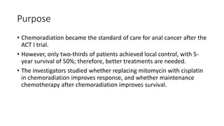 Purpose
• Chemoradiation became the standard of care for anal cancer after the
ACT I trial.
• However, only two-thirds of patients achieved local control, with 5-
year survival of 50%; therefore, better treatments are needed.
• The investigators studied whether replacing mitomycin with cisplatin
in chemoradiation improves response, and whether maintenance
chemotherapy after chemoradiation improves survival.
 