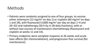 Methods
• Patients were randomly assigned to one of four groups, to receive
either mitomycin (12 mg/m2 on day 1) or cisplatin (60 mg/m2 on days
1 and 29), with fluorouracil (1000 mg/m2 per day on days 1–4 and
29–32) and radiotherapy (50·4 Gy in 28 daily fractions); with or
without two courses of maintenance chemotherapy (fluorouracil and
cisplatin at weeks 11 and 14).
• Primary endpoints were complete response at 26 weeks and acute
toxic effects (for chemoradiation), and progression-free survival (for
maintenance).
 