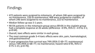 Findings
• 472 patients were assigned to mitomycin, of whom 246 were assigned to
no maintenance, 226 to maintenance; 468 were assigned to cisplatin, of
whom 246 were assigned to no maintenance, 222 to maintenance.
• Median follow-up was 5·1 years.
• 90·5% patients in the mitomycin group versus 89·6% in the cisplatin group
had a complete response at 26 weeks (difference −0·9%, 95% CI −4·9 to 3·1;
p=0·64).
• Overall, toxic effects were similar in each group.
• The most common grade 3–4 toxic effects were skin, pain, haematological,
and gastrointestinal.
• 3-year progression-free survival was 74% (95% CI 69–77; maintenance)
versus 73% (95% CI 68–77; no maintenance; hazard ratio 0·95, 95% CI
0·75–1·21; p=0·70).
 