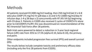 Methods
All patients received CX (400 mg/m2 loading, then 250 mg/m2/wk IV x 6-8
wks) plus CDDP (75 mg/m2 IV q28 days x 2) and 5-FU (1000 mg/m2/day IV
infusion days 1-4 q 28 days x 2) concurrently with RT (45-54 Gy) beginning
with CX dose 2. Patients in E3205 also received 2 cycles of CDDP/5-FU alone
prior to CX/CDDP/5-FU/RT; this was discontinued on recommendation of the
NCI Anorectal Task Force after 28 patients.
Both trials were powered to detect a reduction in 3-year local-regional
failure (LRF) rate from 35% to 17.5% (alpha=0.10, beta=0.10), the primary
end point.
Other endpoints included progression free survival (PFS) and overall survival
(OS).
The results below include complete toxicity and preliminary efficacy data
(including only the first 28 patients from E3205).
 