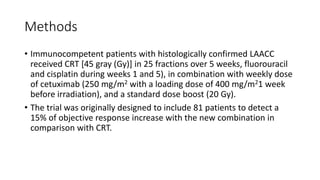 Methods
• Immunocompetent patients with histologically confirmed LAACC
received CRT [45 gray (Gy)] in 25 fractions over 5 weeks, fluorouracil
and cisplatin during weeks 1 and 5), in combination with weekly dose
of cetuximab (250 mg/m2 with a loading dose of 400 mg/m21 week
before irradiation), and a standard dose boost (20 Gy).
• The trial was originally designed to include 81 patients to detect a
15% of objective response increase with the new combination in
comparison with CRT.
 