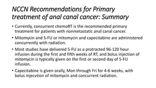 NCCN Recommendations for Primary
treatment of anal canal cancer: Summary
• Currently, concurrent chemoRT is the recommended primary
treatment for patients with nonmetastatic anal canal cancer.
• Mitomycin and 5-FU or mitomycin and capecitabine are administered
concurrently with radiation.
• Most studies have delivered 5-FU as a protracted 96-120 hour
infusion during the first and fifth weeks of RT, and bolus injection of
mitomycin is typically given on the first or second day of 5-FU
infusion.
• Capecitabine is given orally, Mon through Fri for 4-6 weeks, with
bolus injecvtion of mitomycin and concurrent radiation.
 