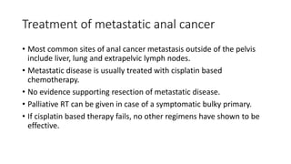 Treatment of metastatic anal cancer
• Most common sites of anal cancer metastasis outside of the pelvis
include liver, lung and extrapelvic lymph nodes.
• Metastatic disease is usually treated with cisplatin based
chemotherapy.
• No evidence supporting resection of metastatic disease.
• Palliative RT can be given in case of a symptomatic bulky primary.
• If cisplatin based therapy fails, no other regimens have shown to be
effective.
 