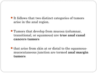It follows that two distinct categories of tumors
arise in the anal region.
Tumors that develop from mucosa (columnar,
transitional, or squamous) are true anal canal
cancers tumors
that arise from skin at or distal to the squamous-
mucocutaneous junction are termed anal margin
tumors
 