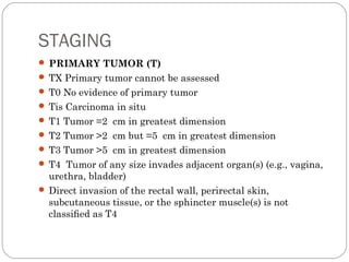STAGING
 PRIMARY TUMOR (T)
 TX Primary tumor cannot be assessed
 T0 No evidence of primary tumor
 Tis Carcinoma in situ
 T1 Tumor =2 cm in greatest dimension
 T2 Tumor >2 cm but =5 cm in greatest dimension
 T3 Tumor >5 cm in greatest dimension
 T4 Tumor of any size invades adjacent organ(s) (e.g., vagina,
urethra, bladder)
 Direct invasion of the rectal wall, perirectal skin,
subcutaneous tissue, or the sphincter muscle(s) is not
classiﬁed as T4
 