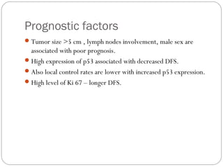 Prognostic factors
Tumor size >5 cm , lymph nodes involvement, male sex are
associated with poor prognosis.
High expression of p53 associated with decreased DFS.
Also local control rates are lower with increased p53 expression.
High level of Ki 67 – longer DFS.
 