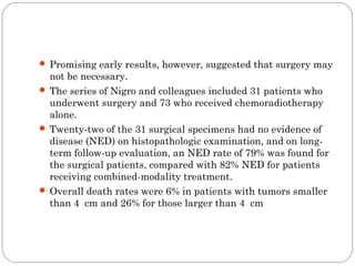  Promising early results, however, suggested that surgery may
not be necessary.
 The series of Nigro and colleagues included 31 patients who
underwent surgery and 73 who received chemoradiotherapy
alone.
 Twenty-two of the 31 surgical specimens had no evidence of
disease (NED) on histopathologic examination, and on long-
term follow-up evaluation, an NED rate of 79% was found for
the surgical patients, compared with 82% NED for patients
receiving combined-modality treatment.
 Overall death rates were 6% in patients with tumors smaller
than 4 cm and 26% for those larger than 4 cm
 