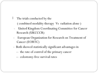  The trials conducted by the
( combined modality therapy Vs radiation alone )
- United Kingdom Coordinating Committee for Cancer
Research (UKCCCR)
- European Organization for Research on Treatment of
Cancer (EORTC)
- Both showed statistically significant advantages in
-- the rate of control of the primary cancer
-- colostomy-free survival rates
 