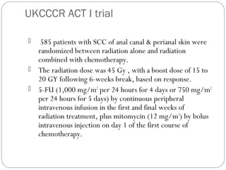 UKCCCR ACT I trial
 585 patients with SCC of anal canal & perianal skin were
randomized between radiation alone and radiation
combined with chemotherapy.
 The radiation dose was 45 Gy , with a boost dose of 15 to
20 GY following 6-weeks break, based on response.
 5-FU (1,000 mg/m2
per 24 hours for 4 days or 750 mg/m2
per 24 hours for 5 days) by continuous peripheral
intravenous infusion in the first and final weeks of
radiation treatment, plus mitomycin (12 mg/m2
) by bolus
intravenous injection on day 1 of the first course of
chemotherapy.
 