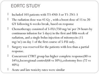 EORTC STUDY
 Included 103 patients with T3-4N0-3 or T1-2N1-3
 The radiation dose was 45 Gy , with a boost dose of 15 to 20
GY following 6-weeks break, based on response
 Chemotherapy consisted of 5-FU (750 mg/m2
per 24 hours by
continuous infusion for 5 days) in the first and fifth week of
radiation, and a single bolus injection of mitomycin (15
mg/m2
) on day 1 of the first course of 5-FU only.
 Surgery was reserved for the patients with less than a partial
response.
 Concurrent CTRT group has higher complete response(80 vs
54%),locoregional control(68 vs 50%),colostomy free (72 vs
40%)
 Acute and late toxicity rates were similar
 