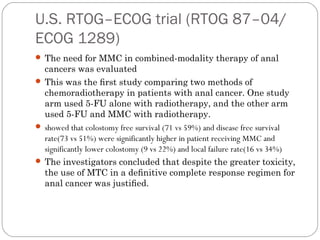 U.S. RTOG–ECOG trial (RTOG 87–04/
ECOG 1289)
 The need for MMC in combined-modality therapy of anal
cancers was evaluated
 This was the ﬁrst study comparing two methods of
chemoradiotherapy in patients with anal cancer. One study
arm used 5-FU alone with radiotherapy, and the other arm
used 5-FU and MMC with radiotherapy.
 showed that colostomy free survival (71 vs 59%) and disease free survival
rate(73 vs 51%) were significantly higher in patient receiving MMC and
significantly lower colostomy (9 vs 22%) and local failure rate(16 vs 34%)
 The investigators concluded that despite the greater toxicity,
the use of MTC in a deﬁnitive complete response regimen for
anal cancer was justiﬁed.
 