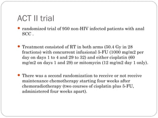 ACT II trial
 randomized trial of 950 non-HIV infected patients with anal
SCC .
 Treatment consisted of RT in both arms (50.4 Gy in 28
fractions) with concurrent infusional 5-FU (1000 mg/m2 per
day on days 1 to 4 and 29 to 32) and either cisplatin (60
mg/m2 on days 1 and 29) or mitomycin (12 mg/m2 day 1 only).
 There was a second randomization to receive or not receive
maintenance chemotherapy starting four weeks after
chemoradiotherapy (two courses of cisplatin plus 5-FU,
administered four weeks apart).
 