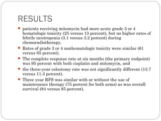 RESULTS
 patients receiving mitomycin had more acute grade 3 or 4
hematologic toxicity (25 versus 13 percent), but no higher rates of
febrile neutropenia (3.1 versus 3.2 percent) during
chemoradiotherapy.
 Rates of grade 3 or 4 nonhematologic toxicity were similar (61
versus 65 percent).
 The complete response rate at six months (the primary endpoint)
was 95 percent with both cisplatin and mitomycin, and
 the three-year colostomy rate was not significantly different (13.7
versus 11.3 percent).
 Three year RFS was similar with or without the use of
maintenance therapy (75 percent for both arms) as was overall
survival (84 versus 85 percent).
 