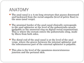ANATOMY
 The anal canal is a 4-cm-long structure that passes downward
and backward from the rectal ampulla (level of pelvic ﬂoor) to
the anus (anal verge).
 The proximal border of the anal canal clinically corresponds
to the anal sphincter at the level of the puborectalis muscle
(palpable as the anorectal ring on digital rectal examination).
This is where the rectum enters the puborectalis sling, made
by ﬁbers from both sides.
 The distal end of the anal canal is at the level of the anal
verge, where the groove between the internal sphincter and
the subcutaneous part of the external sphincter is palpable.
 This also is the level of the squamous-mucocutaneous
junction and the perianal skin.
 