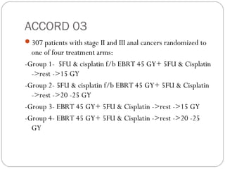 ACCORD 03
307 patients with stage II and III anal cancers randomized to
one of four treatment arms:
-Group 1- 5FU & cisplatin f/b EBRT 45 GY+ 5FU & Cisplatin
->rest ->15 GY
-Group 2- 5FU & cisplatin f/b EBRT 45 GY+ 5FU & Cisplatin
->rest ->20 -25 GY
-Group 3- EBRT 45 GY+ 5FU & Cisplatin ->rest ->15 GY
-Group 4- EBRT 45 GY+ 5FU & Cisplatin ->rest ->20 -25
GY
 