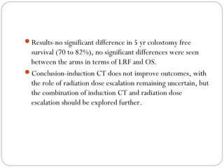 Results-no significant difference in 5 yr colostomy free
survival (70 to 82%), no significant differences were seen
between the arms in terms of LRF and OS.
Conclusion-induction CT does not improve outcomes, with
the role of radiation dose escalation remaining uncertain, but
the combination of induction CT and radiation dose
escalation should be explored further.
 