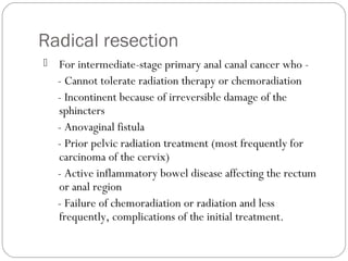 Radical resection
 For intermediate-stage primary anal canal cancer who -
- Cannot tolerate radiation therapy or chemoradiation
- Incontinent because of irreversible damage of the
sphincters
- Anovaginal fistula
- Prior pelvic radiation treatment (most frequently for
carcinoma of the cervix)
- Active inflammatory bowel disease affecting the rectum
or anal region
- Failure of chemoradiation or radiation and less
frequently, complications of the initial treatment.
 