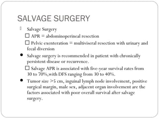 SALVAGE SURGERY
 Salvage Surgery
 APR = abdominoperineal resection
 Pelvic exenteration = multiviseral resection with urinary and
fecal diversion
 Salvage surgery is recommended in patient with chronically
persistent disease or recurrence.
 Salvage APR is associated with five-year survival rates from
30 to 70%,with DFS ranging from 30 to 40%.
 Tumor size >5 cm, inguinal lymph node involvement, positive
surgical margin, male sex, adjacent organ involvement are the
factors associated with poor overall survival after salvage
surgery.
 
