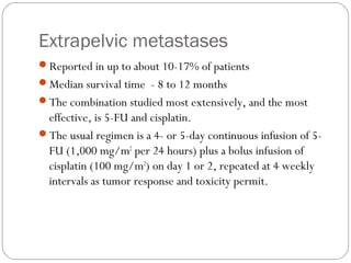 Extrapelvic metastases
Reported in up to about 10-17% of patients
Median survival time - 8 to 12 months
The combination studied most extensively, and the most
effective, is 5-FU and cisplatin.
The usual regimen is a 4- or 5-day continuous infusion of 5-
FU (1,000 mg/m2
per 24 hours) plus a bolus infusion of
cisplatin (100 mg/m2
) on day 1 or 2, repeated at 4 weekly
intervals as tumor response and toxicity permit.
 
