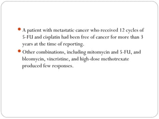 A patient with metastatic cancer who received 12 cycles of
5-FU and cisplatin had been free of cancer for more than 3
years at the time of reporting.
Other combinations, including mitomycin and 5-FU, and
bleomycin, vincristine, and high-dose methotrexate
produced few responses.
 