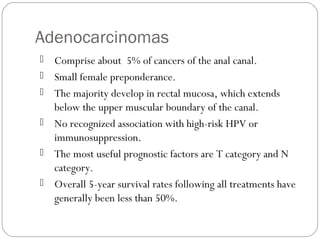 Adenocarcinomas
 Comprise about 5% of cancers of the anal canal.
 Small female preponderance.
 The majority develop in rectal mucosa, which extends
below the upper muscular boundary of the canal.
 No recognized association with high-risk HPV or
immunosuppression.
 The most useful prognostic factors are T category and N
category.
 Overall 5-year survival rates following all treatments have
generally been less than 50%.
 
