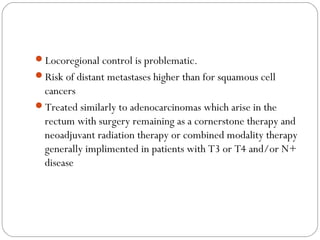 Locoregional control is problematic.
Risk of distant metastases higher than for squamous cell
cancers
Treated similarly to adenocarcinomas which arise in the
rectum with surgery remaining as a cornerstone therapy and
neoadjuvant radiation therapy or combined modality therapy
generally implimented in patients with T3 or T4 and/or N+
disease
 