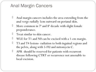 Anal Margin Cancers
 Anal margin cancers includes the area extending from the
anal verge radially 5cm outward on perianal skin.
 More common in 7th
and 8th
decade with slight female
preponderance.
 Treat similar to skin cancer.
 WLE for T1 and N0 can be excised with a 1-cm margin.
 T3 and T4 lesions- radiation to both inguinal regions and
the pelvis, along with 5-FU and mitomycin C.
 APR should be reserved for patients with recurrent
disease following CTRT or recurrence not amenable to
local excision.
 