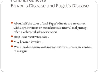 Perianal Cancers
Bowen's Disease and Paget's Disease
About half the cases of anal Paget's disease are associated
with a synchronous or metachronous internal malignancy,
often a colorectal adenocarcinoma.
High local recurrence rate .
May become invasive .
Wide local excision, with intraoperative microscopic control
of margins.
 