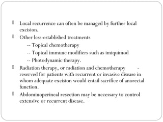  Local recurrence can often be managed by further local
excision.
 Other less-established treatments
-- Topical chemotherapy
-- Topical immune modifiers such as imiquimod
-- Photodynamic therapy.
 Radiation therapy, or radiation and chemotherapy -
reserved for patients with recurrent or invasive disease in
whom adequate excision would entail sacrifice of anorectal
function.
 Abdominoperineal resection may be necessary to control
extensive or recurrent disease.
 